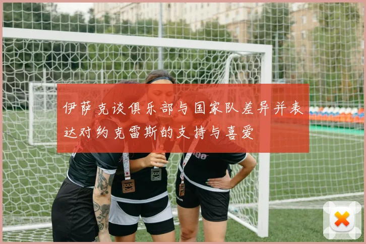 伊萨克谈俱乐部与国家队差异并表达对约克雷斯的支持与喜爱