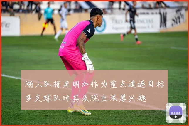 湖人队将库明加作为重点追逐目标多支球队对其表现出浓厚兴趣