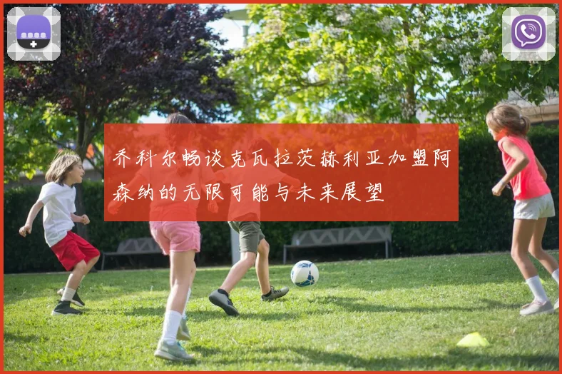 乔科尔畅谈克瓦拉茨赫利亚加盟阿森纳的无限可能与未来展望