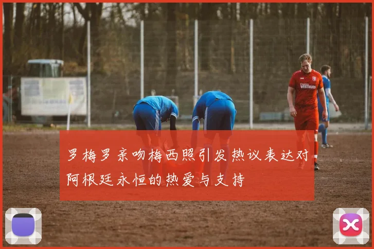 罗梅罗亲吻梅西照引发热议表达对阿根廷永恒的热爱与支持