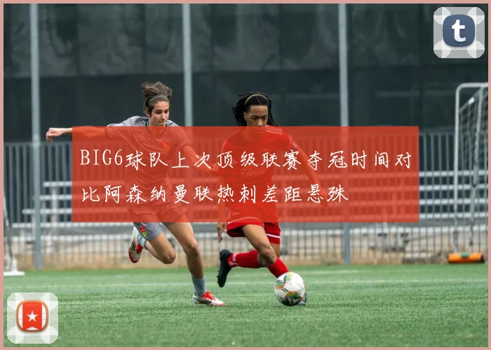 BIG6球队上次顶级联赛夺冠时间对比阿森纳曼联热刺差距悬殊