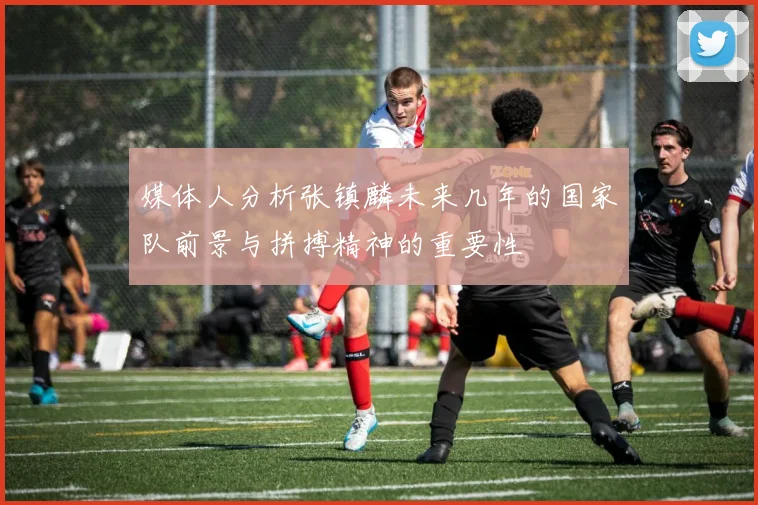 媒体人分析张镇麟未来几年的国家队前景与拼搏精神的重要性