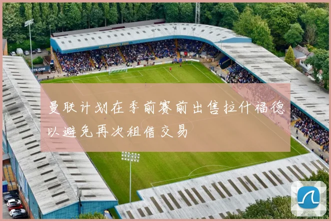 曼联计划在季前赛前出售拉什福德以避免再次租借交易