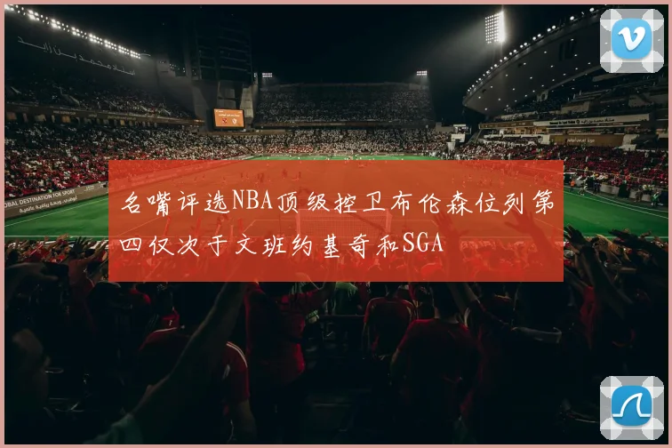 名嘴评选NBA顶级控卫布伦森位列第四仅次于文班约基奇和SGA