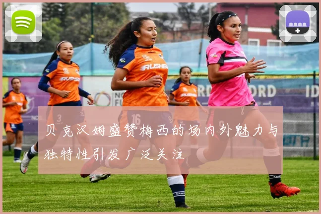 贝克汉姆盛赞梅西的场内外魅力与独特性引发广泛关注