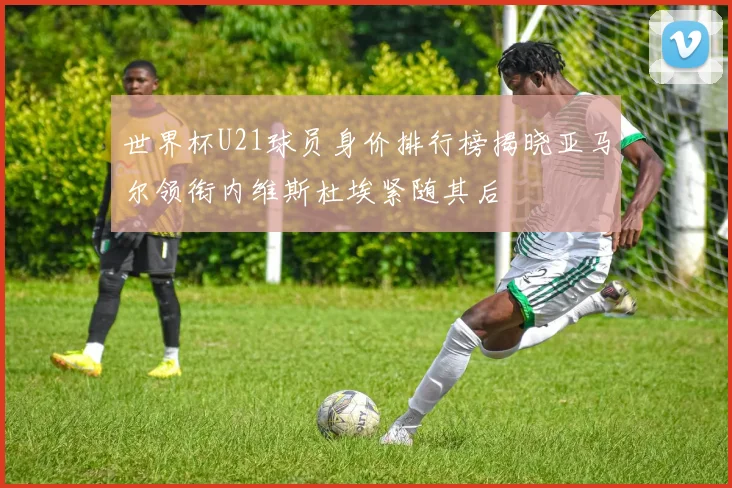世界杯U21球员身价排行榜揭晓亚马尔领衔内维斯杜埃紧随其后