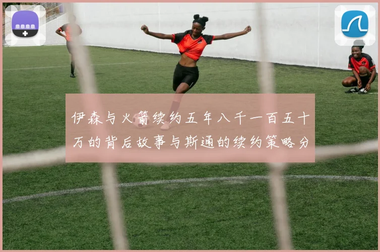 伊森与火箭续约五年八千一百五十万的背后故事与斯通的续约策略分析