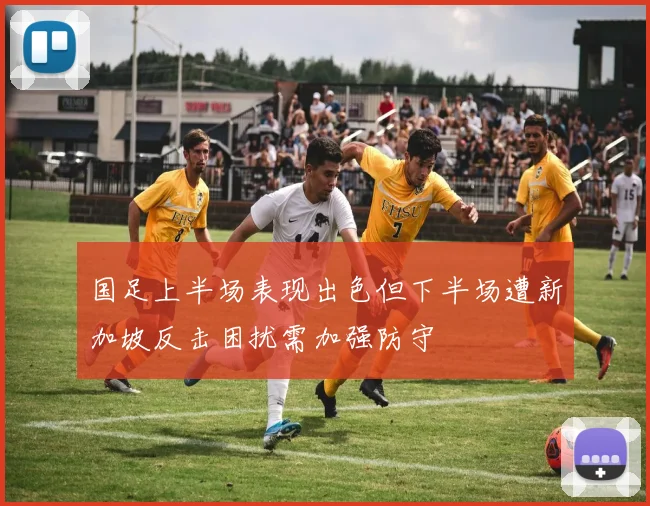 国足上半场表现出色但下半场遭新加坡反击困扰需加强防守