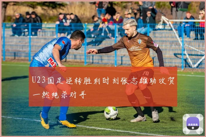 U23国足逆转胜利时刻张志雄助攻贺一然绝杀对手