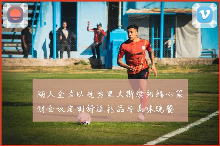 湖人全力以赴为里夫斯续约精心策划会议定制舒适礼品与美味晚餐