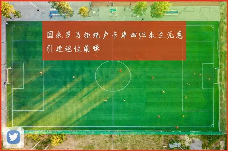 国米罗马拒绝卢卡库回归米兰无意引进这位前锋