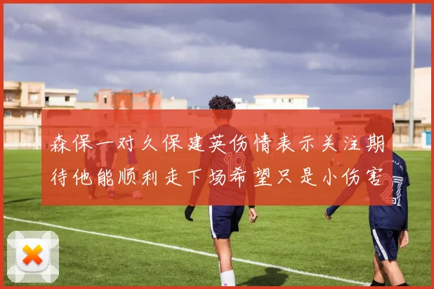 森保一对久保建英伤情表示关注期待他能顺利走下场希望只是小伤害