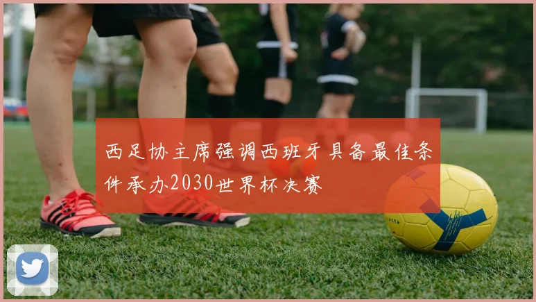 西足协主席强调西班牙具备最佳条件承办2030世界杯决赛