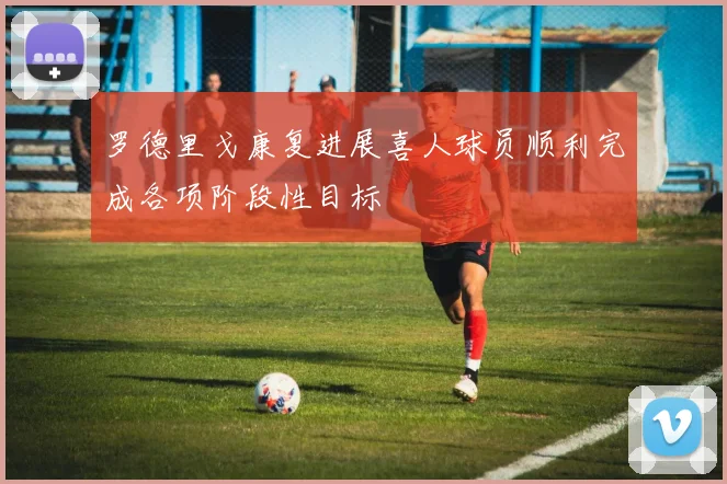 罗德里戈康复进展喜人球员顺利完成各项阶段性目标
