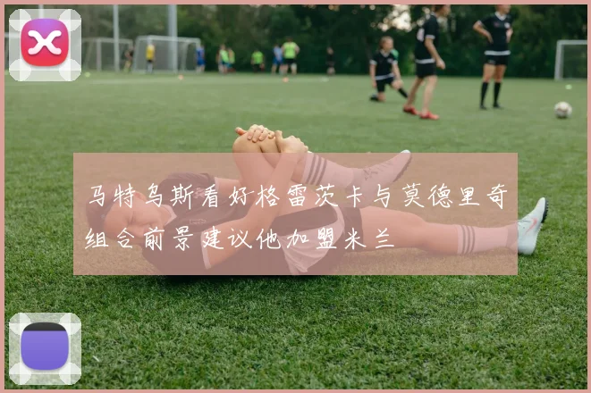马特乌斯看好格雷茨卡与莫德里奇组合前景建议他加盟米兰