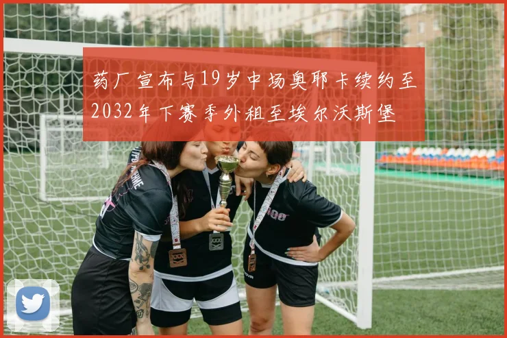 药厂宣布与19岁中场奥耶卡续约至2032年下赛季外租至埃尔沃斯堡