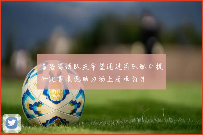 菲隆寄语队友希望通过团队配合提升比赛表现助力场上局面打开