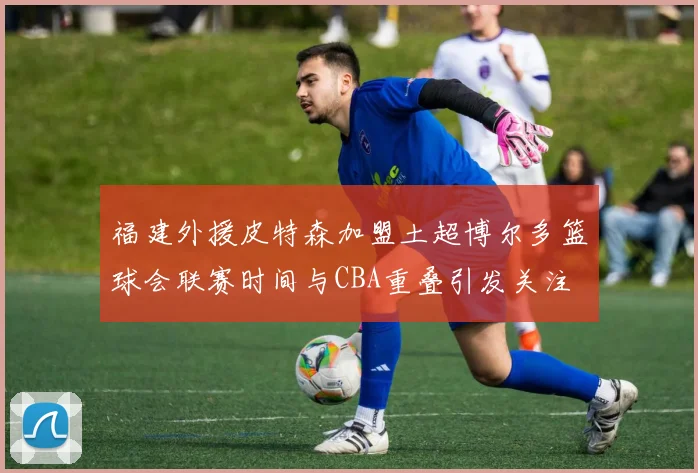 福建外援皮特森加盟土超博尔多篮球会联赛时间与CBA重叠引发关注